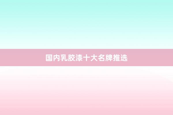 国内乳胶漆十大名牌推选