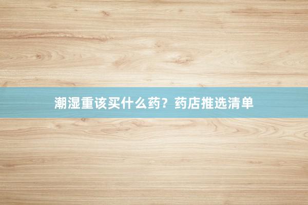 潮湿重该买什么药？药店推选清单