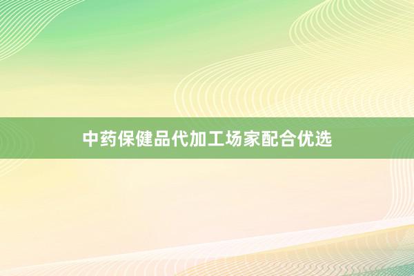 中药保健品代加工场家配合优选