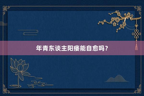 年青东谈主阳痿能自愈吗?